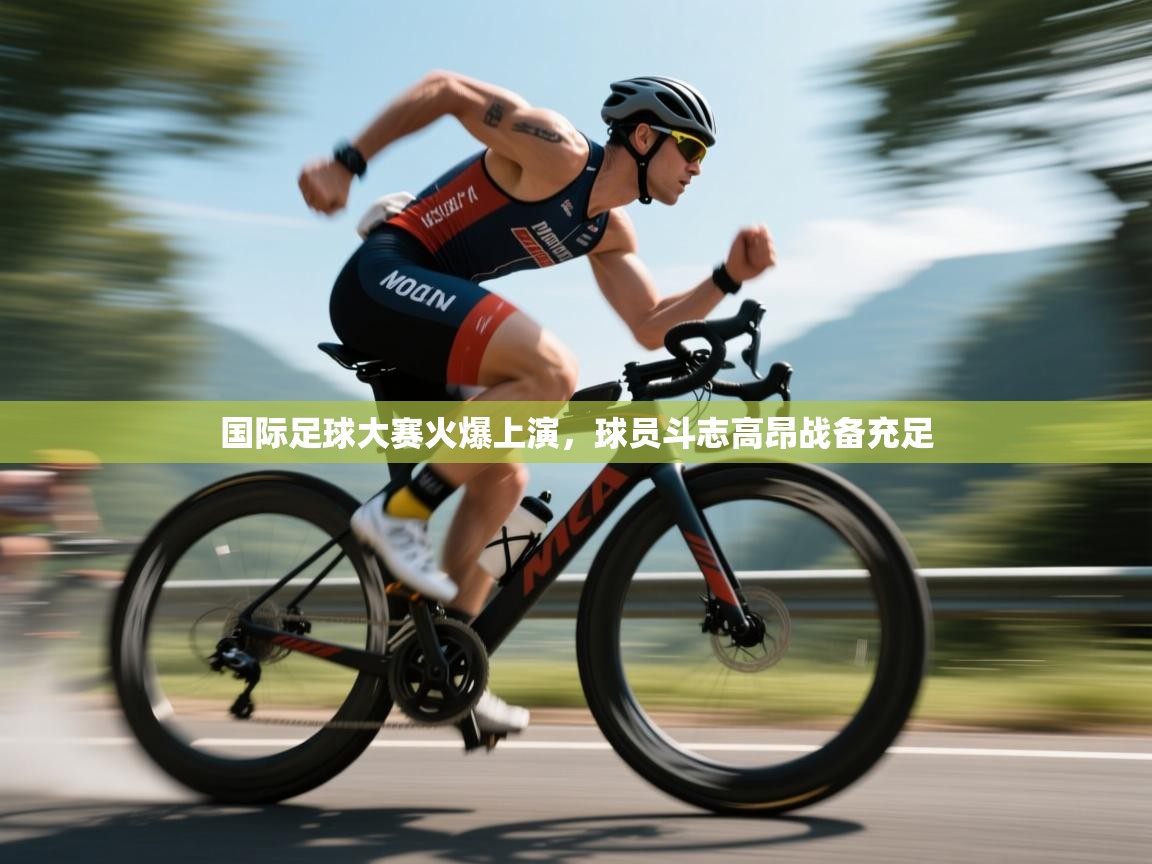 国际足球大赛火爆上演，球员斗志高昂战备充足